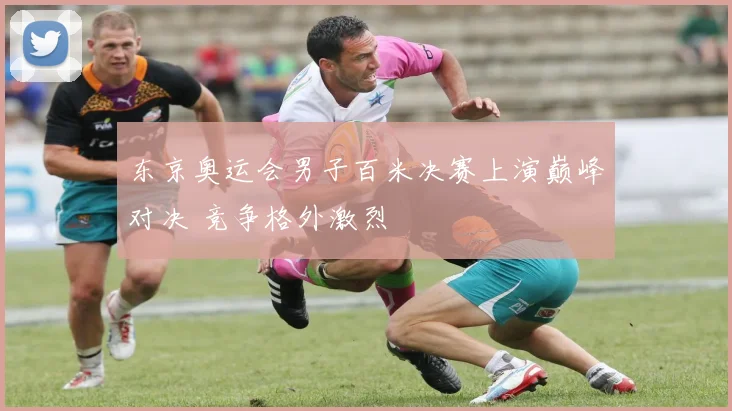 东京奥运会男子百米决赛上演巅峰对决 竞争格外激烈