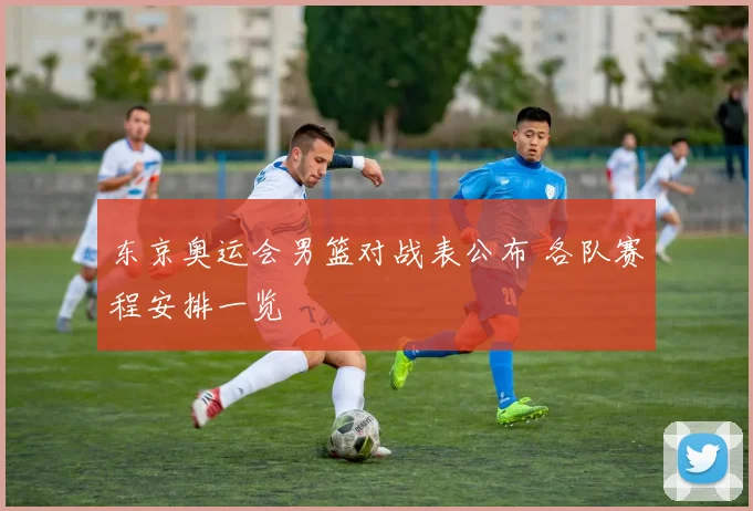 东京奥运会男篮对战表公布 各队赛程安排一览