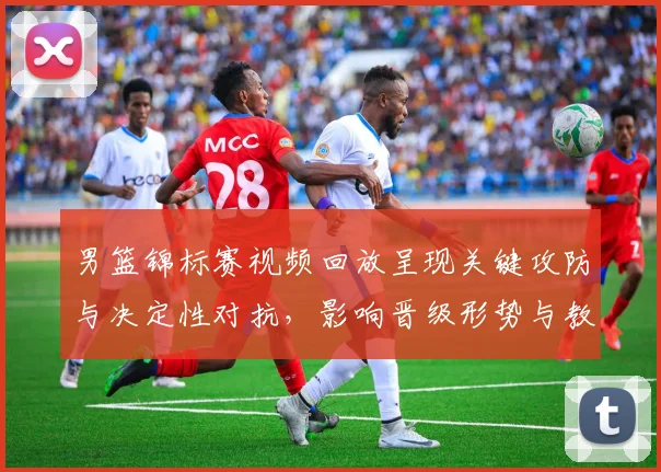 男篮锦标赛视频回放呈现关键攻防与决定性对抗，影响晋级形势与教练调整