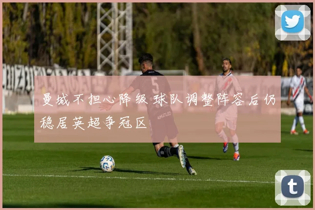 曼城不担心降级 球队调整阵容后仍稳居英超争冠区