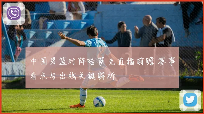 中国男篮对阵哈萨克直播前瞻 赛事看点与出线关键解析